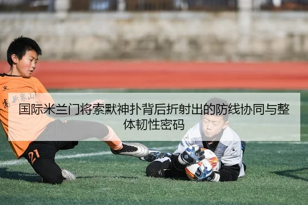 国际米兰门将索默神扑背后折射出的防线协同与整体韧性密码