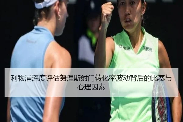 利物浦深度评估努涅斯射门转化率波动背后的比赛与心理因素