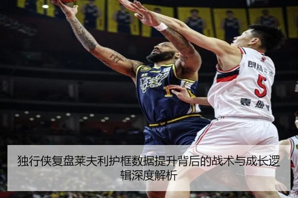 独行侠复盘莱夫利护框数据提升背后的战术与成长逻辑深度解析