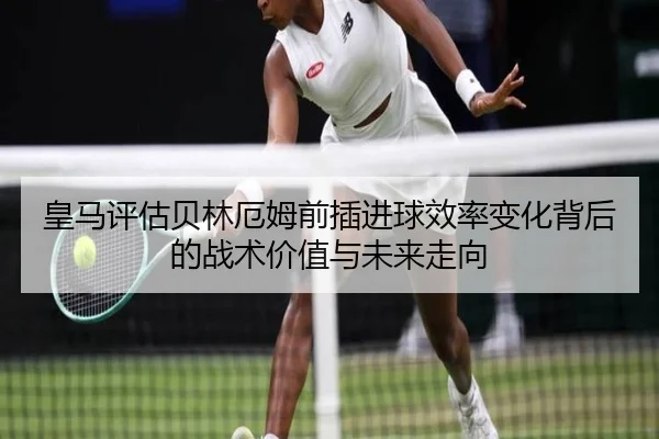 皇马评估贝林厄姆前插进球效率变化背后的战术价值与未来走向