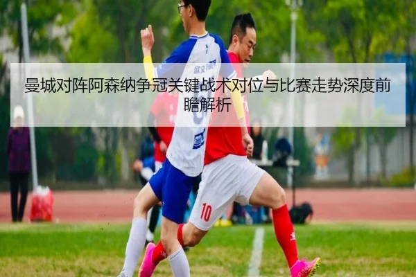 曼城对阵阿森纳争冠关键战术对位与比赛走势深度前瞻解析