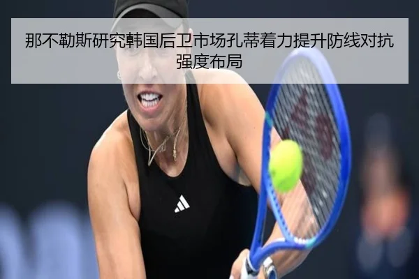 那不勒斯研究韩国后卫市场孔蒂着力提升防线对抗强度布局